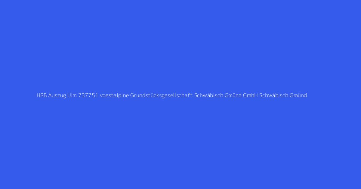 HRB Auszug Ulm 737751 voestalpine Grundstücksgesellschaft Schwäbisch Gmünd GmbH Schwäbisch Gmünd